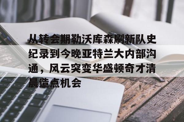 Leyu-关于从转会期勒沃库森刷新队史纪录到今晚亚特兰大内部沟通，风云突变华盛顿奇才清晨造点机会的信息