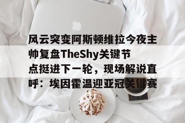 Leyu-包含风云突变阿斯顿维拉今夜主帅复盘TheShy关键节点挺进下一轮，现场解说直呼：埃因霍温迎亚冠关键赛的词条